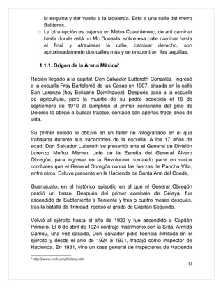 la esquina y dar vuelta a la izquierda. Esta a una calle del metro
          Balderas.
      ☼   La otra opción es bajarse en Metro Cuauhtémoc, de ahí caminar
          hasta donde está un Mc Donalds, sobre esa calle caminar hasta
          el final y atraviesar la calle, caminar derecho, son
          aproximadamente dos calles más y se encuentran las taquillas.

        1.1.1. Origen de la Arena México6

Recién llegado a la capital, Don Salvador Lutteroth González ingresó
a la escuela Fray Bartolomé de las Casas en 1907, situada en la calle
San Lorenzo (hoy Belisario Domínguez). Después pasó a la escuela
de agricultura, pero la muerte de su padre acaecida el 16 de
septiembre de 1910 al cumplirse el primer centenario del grito de
Dolores lo obligó a buscar trabajo, contaba con apenas trece años de
vida.

Su primer sueldo lo obtuvo en un taller de rotograbado en el que
trabajaba durante sus vacaciones de la escuela. A los 17 años de
edad, Don Salvador Lutteroth se presentó ante el General de División
Lorenzo Muñoz Merino, Jefe de la Escolta del General Álvaro
Obregón; para ingresar en la Revolución, tomando parte en varios
combates que el General Obregón contra las fuerzas de Pancho Villa,
entre otros. Estuvo presente en la Hacienda de Santa Ana del Conde,

Guanajuato, en el histórico episodio en el que el General Obregón
perdió un brazo. Después del primer combate de Celaya, fue
ascendido de Subteniente a Teniente y tres o cuatro meses después,
tras la batalla de Trinidad, recibió el grado de Capitán Segundo.

Volvió al ejército hasta el año de 1923 y fue ascendido a Capitán
Primero. El 8 de abril de 1924 contrajo matrimonio con la Srita. Armida
Camou, una vez casado, Don Salvador pidió licencia ilimitada en el
ejército y desde el año de 1924 a 1931, trabajó como inspector de
Hacienda. En 1931, vino un cese general de inspectores de Hacienda
6
    http://www.cmll.com/historia.htm
                                                                          13
 