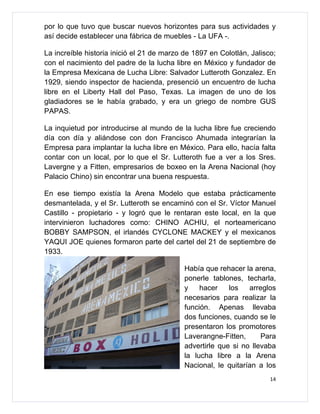 por lo que tuvo que buscar nuevos horizontes para sus actividades y
así decide establecer una fábrica de muebles - La UFA -.

La increíble historia inició el 21 de marzo de 1897 en Colotlán, Jalisco;
con el nacimiento del padre de la lucha libre en México y fundador de
la Empresa Mexicana de Lucha Libre: Salvador Lutteroth Gonzalez. En
1929, siendo inspector de hacienda, presenció un encuentro de lucha
libre en el Liberty Hall del Paso, Texas. La imagen de uno de los
gladiadores se le había grabado, y era un griego de nombre GUS
PAPAS.

La inquietud por introducirse al mundo de la lucha libre fue creciendo
día con día y aliándose con don Francisco Ahumada integrarían la
Empresa para implantar la lucha libre en México. Para ello, hacía falta
contar con un local, por lo que el Sr. Lutteroth fue a ver a los Sres.
Lavergne y a Fitten, empresarios de boxeo en la Arena Nacional (hoy
Palacio Chino) sin encontrar una buena respuesta.

En ese tiempo existía la Arena Modelo que estaba prácticamente
desmantelada, y el Sr. Lutteroth se encaminó con el Sr. Víctor Manuel
Castillo - propietario - y logró que le rentaran este local, en la que
intervinieron luchadores como: CHINO ACHIU, el norteamericano
BOBBY SAMPSON, el irlandés CYCLONE MACKEY y el mexicanos
YAQUI JOE quienes formaron parte del cartel del 21 de septiembre de
1933.

                                            Había que rehacer la arena,
                                            ponerle tablones, techarla,
                                            y    hacer    los   arreglos
                                            necesarios para realizar la
                                            función. Apenas llevaba
                                            dos funciones, cuando se le
                                            presentaron los promotores
                                            Laverangne-Fitten,      Para
                                            advertirle que si no llevaba
                                            la lucha libre a la Arena
                                            Nacional, le quitarían a los
                                                                       14
 