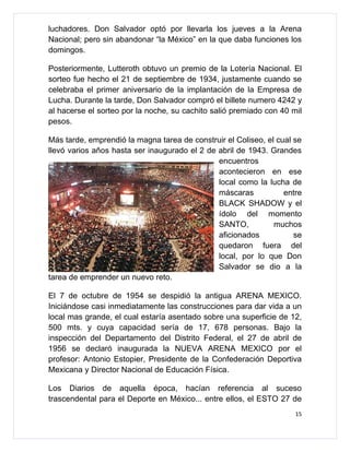 luchadores. Don Salvador optó por llevarla los jueves a la Arena
Nacional; pero sin abandonar “la México” en la que daba funciones los
domingos.

Posteriormente, Lutteroth obtuvo un premio de la Lotería Nacional. El
sorteo fue hecho el 21 de septiembre de 1934, justamente cuando se
celebraba el primer aniversario de la implantación de la Empresa de
Lucha. Durante la tarde, Don Salvador compró el billete numero 4242 y
al hacerse el sorteo por la noche, su cachito salió premiado con 40 mil
pesos.

Más tarde, emprendió la magna tarea de construir el Coliseo, el cual se
llevó varios años hasta ser inaugurado el 2 de abril de 1943. Grandes
                                               encuentros
                                               acontecieron en ese
                                               local como la lucha de
                                               máscaras           entre
                                               BLACK SHADOW y el
                                               ídolo del momento
                                               SANTO,          muchos
                                               aficionados           se
                                               quedaron fuera del
                                               local, por lo que Don
                                               Salvador se dio a la
tarea de emprender un nuevo reto.

El 7 de octubre de 1954 se despidió la antigua ARENA MEXICO.
Iniciándose casi inmediatamente las construcciones para dar vida a un
local mas grande, el cual estaría asentado sobre una superficie de 12,
500 mts. y cuya capacidad sería de 17, 678 personas. Bajo la
inspección del Departamento del Distrito Federal, el 27 de abril de
1956 se declaró inaugurada la NUEVA ARENA MEXICO por el
profesor: Antonio Estopier, Presidente de la Confederación Deportiva
Mexicana y Director Nacional de Educación Física.

Los Diarios de aquella época, hacían referencia al suceso
trascendental para el Deporte en México... entre ellos, el ESTO 27 de
                                                                     15
 