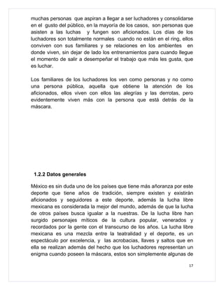 muchas personas que aspiran a llegar a ser luchadores y consolidarse
en el gusto del público, en la mayoría de los casos, son personas que
asisten a las luchas y fungen son aficionados. Los días de los
luchadores son totalmente normales cuando no están en el ring, ellos
conviven con sus familiares y se relaciones en los ambientes en
donde viven, sin dejar de lado los entrenamientos para cuando llegue
el momento de salir a desempeñar el trabajo que más les gusta, que
es luchar.

Los familiares de los luchadores los ven como personas y no como
una persona pública, aquella que obtiene la atención de los
aficionados, ellos viven con ellos las alegrías y las derrotas, pero
evidentemente viven más con la persona que está detrás de la
máscara.




 1.2.2 Datos generales

México es sin duda uno de los países que tiene más añoranza por este
deporte que tiene años de tradición, siempre existen y existirán
aficionados y seguidores a este deporte, además la lucha libre
mexicana es considerada la mejor del mundo, además de que la lucha
de otros países busca igualar a la nuestras. De la lucha libre han
surgido personajes míticos de la cultura popular, venerados y
recordados por la gente con el transcurso de los años. La lucha libre
mexicana es una mezcla entre la teatralidad y el deporte, es un
espectáculo por excelencia, y las acrobacias, llaves y saltos que en
ella se realizan además del hecho que los luchadores representan un
enigma cuando poseen la máscara, estos son simplemente algunas de

                                                                   17
 