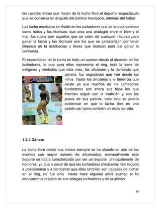 las características que hacen de la lucha libre el deporte- espectáculo
que se conserva en el gusto del público mexicano, además del futbol.

Las lucha mexicana se divide en los luchadores que se autodenominan
como rudos y los técnicos, que crea una analogía entre el bien y el
mal, los rudos son aquellos que se valen de cualquier recurso para
ganar la lucha y los técnicos son los que se caracterizan por tener
limpieza en la acrobacias y llaves que realizan para así ganar la
contienda.

El espectáculo de la lucha es todo un suceso desde el atuendo de los
luchadores, lo que para ellos representa el ring, toda la serie de
estigmas y símbolos que esta crea, las aficiones y la demanda que
                         genera, los seguidores que van desde los
                         niños hasta los ancianos y le herencia que
                         existe ya que muchos de los luchadores
                         fundadores son ahora sus hijos los que
                         intentan seguir con la tradición y con los
                         pasos de sus padres, todo esto se podría
                         evidenciar en que la lucha libre es una
                         pasión así como también un estilo de vida.




1.2.3 Género

La lucha libre desde sus inicios siempre se ha situado en uno de los
eventos con mayor número de aficionados, eventualmente este
deporte se había caracterizado por ser un deporte principalmente de
hombres, ya que a pesar de que las luchadoras mexicanas han llegado
a posicionarse y a demostrar que ellas también son capases de luchar
en el ring, no fue sino hasta hace algunos años cuando al fin
obtuvieron el respeto de sus colegas luchadores y de la afición.


                                                                     18
 