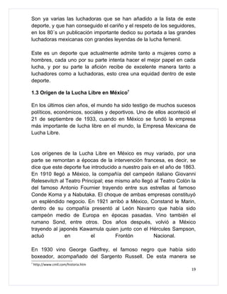 Son ya varias las luchadoras que se han añadido a la lista de este
deporte, y que han conseguido el cariño y el respeto de los seguidores,
en los 80´s un publicación importante dedico su portada a las grandes
luchadoras mexicanas con grandes leyendas de la lucha femenil.

Este es un deporte que actualmente admite tanto a mujeres como a
hombres, cada uno por su parte intenta hacer el mejor papel en cada
lucha, y por su parte la afición recibe de excelente manera tanto a
luchadores como a luchadoras, esto crea una equidad dentro de este
deporte.

1.3 Origen de la Lucha Libre en México7

En los últimos cien años, el mundo ha sido testigo de muchos sucesos
políticos, económicos, sociales y deportivos. Uno de ellos aconteció el
21 de septiembre de 1933, cuando en México se fundó la empresa
más importante de lucha libre en el mundo, la Empresa Mexicana de
Lucha Libre.


Los orígenes de la Lucha Libre en México es muy variado, por una
parte se remontan a épocas de la intervención francesa, es decir, se
dice que este deporte fue introducido a nuestro país en el año de 1863.
En 1910 llegó a México, la compañía del campeón italiano Giovanni
Relesevitch al Teatro Principal; ese mismo año llegó al Teatro Colón la
del famoso Antonio Fournier trayendo entre sus estrellas al famoso
Conde Koma y a Nabutaka. El choque de ambas empresas constituyó
un espléndido negocio. En 1921 arribó a México, Constand le Marin,
dentro de su compañía presentó al León Navarro que había sido
campeón medio de Europa en épocas pasadas. Vino también el
rumano Sond, entre otros. Dos años después, volvió a México
trayendo al japonés Kawamula quien junto con el Hércules Sampson,
actuó         en          el         Frontón         Nacional.

En 1930 vino George Gadfrey, el famoso negro que había sido
boxeador, acompañado del Sargento Russell. De esta manera se
7
    http://www.cmll.com/historia.htm
                                                                     19
 