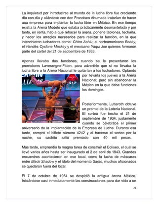La inquietud por introducirse al mundo de la lucha libre fue creciendo
día con día y aliándose con don Francisco Ahumada tratarían de hacer
una empresa para implantar la lucha libre en México. En ese tiempo
existía la Arena Modelo que estaba prácticamente desmantelada y por
tanto, en renta, había que rehacer la arena, ponerle tablones, techarla,
y hacer los arreglos necesarios para realizar la función, en la que
intervinieron luchadores como: Chino Achiu, el norteamericano Bobby,
el irlandés Cyclone Mackey y el mexicano Yaqui Joe quienes formaron
parte del cartel del 21 de septiembre de 1933.

Apenas llevaba dos funciones, cuando se le presentaron los
promotores Laverangne-Fitten, para advertirle que si no llevaba la
lucha libre a la Arena Nacional le quitarían a los luchadores. Optando
                                      por llevarla los jueves a la Arena
                                      Nacional; pero sin abandonar la
                                      México en la que daba funciones
                                      los domingos.


                                     Posteriormente, Lutteroth obtuvo
                                     un premio de la Lotería Nacional.
                                     El sorteo fue hecho el 21 de
                                     septiembre de 1934, justamente
                                     cuando se celebraba el primer
aniversario de la implantación de la Empresa de Lucha. Durante esa
tarde, compró el billete número 4242 y al hacerse el sorteo por la
noche, su cachito salió premiado con 40 mil pesos.

Mas tarde, emprendió la magna tarea de construir el Coliseo, el cual se
llevó varios años hasta ser inaugurado el 2 de abril de 1943. Grandes
encuentros acontecieron en ese local, como la lucha de máscaras
entre Black Shadow y el ídolo del momento Santo, muchos aficionados
se quedaron fuera del local.

El 7 de octubre de 1954 se despidió la antigua Arena México.
Iniciándose casi inmediatamente las construcciones para dar vida a un
                                                                      21
 