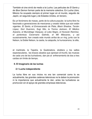 También el cine sirvió de medio a la Lucha. Las películas de El Santo y
de Blue Demon forman parte de la memoria colectiva. En Lucha Libre,
México ha ocupado siempre el primer lugar en el mundo, seguido de
Japón, en segundo lugar y de Estados Unidos, en tercero.

Es un fenómeno de masas, parte de la cultura popular, la lucha libre ha
fascinado a generaciones de mexicanos y creado ídolos que aún están
vigentes. El Santo, el Enmascarado de Plata, Black Shadow, Tarzán
López, Gori Guerrero, Sugi Sito, la Tonina Jackson, El Médico
Asesino, el Murciélago Vázquez, el Lobo Negro, el Huracán Ramírez,
el portentoso Cavernario Galindo, el Mil Máscaras, y así
sucesivamente, han creado este mundo arriba de un ring, junto con la
Nelson, la Doble Nelson, la casita, la catapulta, la hurracarrana, la silla,



el martinete, la Tapatía, la Quebradora, etcétera y los saltos
espectaculares, los brazos alzados que apresan el triunfo, las muecas
de cada uno de los luchadores, dan pie al enfrenamiento de dos a tres
caídas sin límite de tiempo.

 II. El Imaginario de las luchas

   2.1 Lucha independiente

La lucha libre en sus inicios no era tan comercial como lo es
actualmente, las grandes cadenas televisivas no le daban la promoción
ni la importancia que actualmente le dan, antes los luchadores se
promovían sin el apoyo de grandes empresas televisivas.




                                                                          23
 