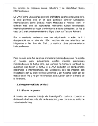los torneos de mascara contra cabellera y se disputaban títulos
internacionales.

La UWA formo una alianza con una promotora japonesa de lucha libre,
la cual permitió que en el país pudieran conocer luchadores
internacionales como Shibata Hashi Masakata o Antonio Inoki y
también hizo que los luchadores mexicanos fueran reconocidos
internacionalmente al viajar y enfrentarse a estos luchadores, tal fue el
caso de Canek quien se enfrento a Tigre Mask y a Tatsumi Fijimani.

Por la creciente audiencia que fue adquiriendo la AAA, la LLI
desapareció en el año de 1994, muchos de sus miembros se
integraron a las filas del CMLL y muchos otros permanecieron
independientes.




Pero no solo está fue la única promotora independiente que ha existió
en nuestro país, actualmente existen muchas promotoras
independientes de lucha libre, que aunque no tienen la cantidad de
audiencia que tienen el CMLL o la AAA compiten en campeonatos
nacionales e internacionales, los luchadores que las integran son
respetados por su gran técnica luchística y por hacerse valer por su
trabajo en el ring y no por lo conocidos que puedan ser en el medio de
la farándula.

   2.2 Imaginario (Estilo de vida)

   2.2.1 Forma de pensar

A través de nuestro trabajo de investigación pudimos conocer a
distintos luchadores más allá de la máscara, y ver como es su estilo de
vida abajo del ring.




                                                                       25
 