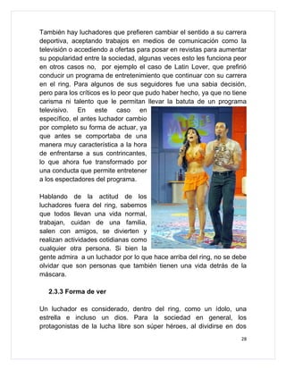 También hay luchadores que prefieren cambiar el sentido a su carrera
deportiva, aceptando trabajos en medios de comunicación como la
televisión o accediendo a ofertas para posar en revistas para aumentar
su popularidad entre la sociedad, algunas veces esto les funciona peor
en otros casos no, por ejemplo el caso de Latin Lover, que prefirió
conducir un programa de entretenimiento que continuar con su carrera
en el ring. Para algunos de sus seguidores fue una sabia decisión,
pero para los críticos es lo peor que pudo haber hecho, ya que no tiene
carisma ni talento que le permitan llevar la batuta de un programa
televisivo. En este caso en
específico, el antes luchador cambio
por completo su forma de actuar, ya
que antes se comportaba de una
manera muy característica a la hora
de enfrentarse a sus contrincantes,
lo que ahora fue transformado por
una conducta que permite entretener
a los espectadores del programa.

Hablando de la actitud de los
luchadores fuera del ring, sabemos
que todos llevan una vida normal,
trabajan, cuidan de una familia,
salen con amigos, se divierten y
realizan actividades cotidianas como
cualquier otra persona. Si bien la
gente admira a un luchador por lo que hace arriba del ring, no se debe
olvidar que son personas que también tienen una vida detrás de la
máscara.

   2.3.3 Forma de ver

Un luchador es considerado, dentro del ring, como un ídolo, una
estrella e incluso un dios. Para la sociedad en general, los
protagonistas de la lucha libre son súper héroes, al dividirse en dos
                                                                     28
 