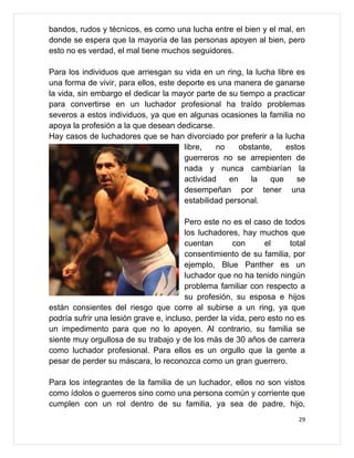 bandos, rudos y técnicos, es como una lucha entre el bien y el mal, en
donde se espera que la mayoría de las personas apoyen al bien, pero
esto no es verdad, el mal tiene muchos seguidores.

Para los individuos que arriesgan su vida en un ring, la lucha libre es
una forma de vivir, para ellos, este deporte es una manera de ganarse
la vida, sin embargo el dedicar la mayor parte de su tiempo a practicar
para convertirse en un luchador profesional ha traído problemas
severos a estos individuos, ya que en algunas ocasiones la familia no
apoya la profesión a la que desean dedicarse.
Hay casos de luchadores que se han divorciado por preferir a la lucha
                                       libre,   no     obstante,   estos
                                       guerreros no se arrepienten de
                                       nada y nunca cambiarían la
                                       actividad    en    la   que    se
                                       desempeñan por tener una
                                       estabilidad personal.

                                        Pero este no es el caso de todos
                                        los luchadores, hay muchos que
                                        cuentan       con      el     total
                                        consentimiento de su familia, por
                                        ejemplo, Blue Panther es un
                                        luchador que no ha tenido ningún
                                        problema familiar con respecto a
                                        su profesión, su esposa e hijos
están consientes del riesgo que corre al subirse a un ring, ya que
podría sufrir una lesión grave e, incluso, perder la vida, pero esto no es
un impedimento para que no lo apoyen. Al contrario, su familia se
siente muy orgullosa de su trabajo y de los más de 30 años de carrera
como luchador profesional. Para ellos es un orgullo que la gente a
pesar de perder su máscara, lo reconozca como un gran guerrero.

Para los integrantes de la familia de un luchador, ellos no son vistos
como ídolos o guerreros sino como una persona común y corriente que
cumplen con un rol dentro de su familia, ya sea de padre, hijo,
                                                                         29
 