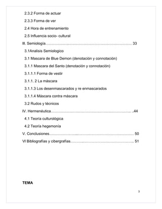 2.3.2 Forma de actuar

2.3.3 Forma de ver

2.4 Hora de entrenamiento

2.5 Influencia socio- cultural

lll. Semiología……………….…………………………………………… 33

3.1Analisis Semiologico

3.1 Mascara de Blue Demon (denotación y connotación)

3.1.1 Mascara del Santo (denotación y connotación)

3.1.1.1 Forma de vestir

3.1.1. 2 La máscara

3.1.1.3 Los desenmascarados y re enmascarados

3.1.1.4 Máscara contra máscara

3.2 Rudos y técnicos

lV. Hermenéutica……………………………………………………….. ..44

4.1 Teoría culturológica

4.2 Teoría hegemonía

V. Conclusiones…………………...……………………………………… 50

Vl Bibliografías y cibergrafías………..………………………………….. 51




TEMA

                                                       3
 