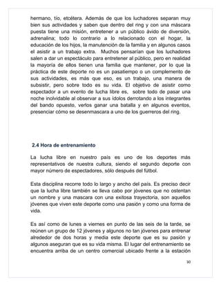 hermano, tío, etcétera. Además de que los luchadores separan muy
bien sus actividades y saben que dentro del ring y con una máscara
puesta tiene una misión, entretener a un público ávido de diversión,
adrenalina; todo lo contrario a lo relacionado con el hogar, la
educación de los hijos, la manutención de la familia y en algunos casos
el asistir a un trabajo extra. Muchos pensarían que los luchadores
salen a dar un espectáculo para entretener al público, pero en realidad
la mayoría de ellos tienen una familia que mantener, por lo que la
práctica de este deporte no es un pasatiempo o un complemento de
sus actividades, es más que eso, es un trabajo, una manera de
subsistir, pero sobre todo es su vida. El objetivo de asistir como
espectador a un evento de lucha libre es, sobre todo de pasar una
noche inolvidable al observar a sus ídolos derrotando a los integrantes
del bando opuesto, verlos ganar una batalla y en algunos eventos,
presenciar cómo se desenmascara a uno de los guerreros del ring.




2.4 Hora de entrenamiento

La lucha libre en nuestro país es uno de los deportes más
representativos de nuestra cultura, siendo el segundo deporte con
mayor número de espectadores, sólo después del fútbol.

Esta disciplina recorre todo lo largo y ancho del país. Es preciso decir
que la lucha libre también se lleva cabo por jóvenes que no ostentan
un nombre y una mascara con una exitosa trayectoria, son aquellos
jóvenes que viven este deporte como una pasión y como una forma de
vida.

Es así como de lunes a viernes en punto de las seis de la tarde, se
reúnen un grupo de 12 jóvenes y algunos no tan jóvenes para entrenar
alrededor de dos horas y media este deporte que es su pasión y
algunos aseguran que es su vida misma. El lugar del entrenamiento se
encuentra arriba de un centro comercial ubicado frente a la estación

                                                                      30
 