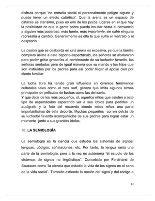 disfruta porque “no entraña social ni personalmente peligro alguno y
puede tener un efecto catártico”. Que la arena es un espacio de
catarsis es clarísimo, pues es uno de los pocos lugares en el que hay
la posibilidad de que la gente pobre pueda insultar hasta el cansancio
a alguien más poderoso, más fuerte, más importante, sin sufrir ninguna
represalia a cambio. Generalmente es ella la que sufre el maltrato o el
desprecio.

La pasión que se desborda en una arena es excesiva, ya que la familia
completa asiste a este deporte-espectáculo, los señores se abalanzan
para poder gritar groserías al contrincante de su luchador favorito, las
señoras sentadas pero de igual manera que su marido y los hijos que
son instruidos por los padres para así poder llegar al apoyo cien por
ciento familiar.

La lucha libre ha tenido gran influencia en diversos fenómenos
culturales tales como el rock surf, género que imita algunos temas
principales de películas de luchas como las del santo.
Y que decir de los más pequeños, sí, aquellos niños que asisten a este
tipo de espectáculos esperando ver a sus ídolos para pedirles un
autógrafo y la foto del recuerdo siendo estos niños una parte
importantísima de este deporte. Muchos pequeños corren detrás de
su luchador favorito acompañados de sus padres para lograr estar un
momento junto a sus grandes ídolos.

III. LA SEMIOLOGÍA


La semiología es la ciencia que estudia los sistemas de signos:
lenguas, códigos, señalaciones, etc. Por tanto, la lengua seria una
parte de la semiología, pero a la vez es autónoma “el estudio de los
sistemas de signos no lingüísticos”. Concebida por Ferdinand de
Saussure como “la ciencia que estudia la vida de los signos en el seno
de la vida social”. También extiende la noción del signo y del código a


                                                                      32
 