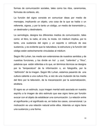 formas de comunicación sociales, tales como los ritos, ceremonias,
formulas de cortesía, etc.

La función del signo consiste en comunicar ideas por medio de
mensajes, implicando un objeto, una cosa de la que se habla o un
referente, signos, y por lo tanto un código, un medio de transmisión y,
un destinador y destinatario.

La semiología, designa los diferentes medios de comunicación, tales
como: el libro, la radio, el cine, la moda. Un médium implica, por lo
tanto, una sustancia del signo y un soporte o vehículo de esa
sustancia, y es evidente que la naturaleza, la estructura y la función del
código están estrechamente vinculadas al médium.

Según Mc Luhan, los media son extensiones de nuestros sentidos y de
nuestras funciones, y los divide en hot y cool, “calientes” y “frios”,
palabras que están referidas a lo que, en términos técnicos se designa
por la “temperatura” de la información o, en fotografía, por la
“definición” de la imagen. Según Mc Luhan, estamos pasando de una
cultura caliente a una cultura fría, a raíz de una mutación de los media
del libro por la televisión, de la mecanización por la automatización,
etcétera.

El signo es un estimulo, cuya imagen mental está asociada en nuestro
espíritu a la imagen de otro estimulo que ese signo tiene por función
evocar con el objeto de establecer una comunicación. La relación entre
el significante y el significado es, en todos los casos, convencional. La
motivación es una relación natural entre ellos. Además un signo tiene
una sustancia y una forma.


                                                                        33
 
