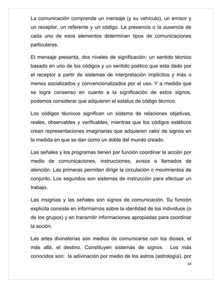 La comunicación comprende un mensaje (y su vehículo), un emisor y
un receptor, un referente y un código. La presencia o la ausencia de
cada uno de esos elementos determinan tipos de comunicaciones
particulares.

El mensaje presenta, dos niveles de significación: un sentido técnico
basado en uno de los códigos y un sentido poético que esta dado por
el receptor a partir de sistemas de interpretación implícitos y más o
menos socializados y convencionalizados por el uso. Y a medida que
se logra consenso en cuanto a la significación de estos signos,
podemos considerar que adquieren el estatus de código técnico.

Los códigos técnicos significan un sistema de relaciones objetivas,
reales, observables y verificables, mientras que los códigos estéticos
crean representaciones imaginarias que adquieren valor de signos en
la medida en que se dan como un doble del mundo creado.

Las señales y los programas tienen por función coordinar la acción por
medio de comunicaciones, instrucciones, avisos o llamados de
atención. Las primeras permiten dirigir la circulación o movimientos de
conjunto. Los segundos son sistemas de instrucción para efectuar un
trabajo.

Las insignias y las señales son signos de comunicación. Su función
explicita consiste en informarnos sobre la identidad de los individuos (o
de los grupos) y en transmitir informaciones apropiadas para coordinar
la acción.

Las artes divinatorias son medios de comunicarse con los dioses, el
más allá, el destino. Constituyen sistemas de signos.          Los más
conocidos son: la adivinación por medio de los astros (astrología), por
                                                                       34
 