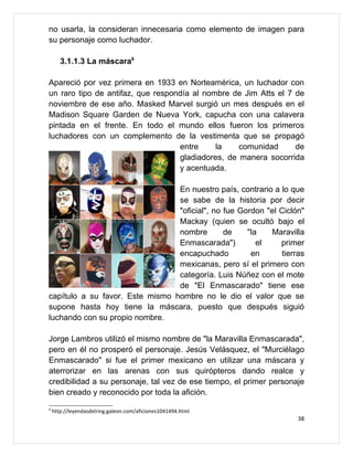 no usarla, la consideran innecesaria como elemento de imagen para
su personaje como luchador.

       3.1.1.3 La máscara9

Apareció por vez primera en 1933 en Norteamérica, un luchador con
un raro tipo de antifaz, que respondía al nombre de Jim Atts el 7 de
noviembre de ese año. Masked Marvel surgió un mes después en el
Madison Square Garden de Nueva York, capucha con una calavera
pintada en el frente. En todo el mundo ellos fueron los primeros
luchadores con un complemento de la vestimenta que se propagó
                                   entre     la    comunidad      de
                                   gladiadores, de manera socorrida
                                   y acentuada.

                                 En nuestro país, contrario a lo que
                                 se sabe de la historia por decir
                                 "oficial", no fue Gordon "el Ciclón"
                                 Mackay (quien se ocultó bajo el
                                 nombre        de    "la   Maravilla
                                 Enmascarada")          el    primer
                                 encapuchado          en      tierras
                                 mexicanas, pero sí el primero con
                                 categoría. Luis Núñez con el mote
                                 de "El Enmascarado" tiene ese
capítulo a su favor. Este mismo hombre no le dio el valor que se
supone hasta hoy tiene la máscara, puesto que después siguió
luchando con su propio nombre.

Jorge Lambros utilizó el mismo nombre de "la Maravilla Enmascarada",
pero en él no prosperó el personaje. Jesús Velásquez, el "Murciélago
Enmascarado" si fue el primer mexicano en utilizar una máscara y
aterrorizar en las arenas con sus quirópteros dando realce y
credibilidad a su personaje, tal vez de ese tiempo, el primer personaje
bien creado y reconocido por toda la afición.
9
    http://leyendasdelring.galeon.com/aficiones1041494.html
                                                                     38
 
