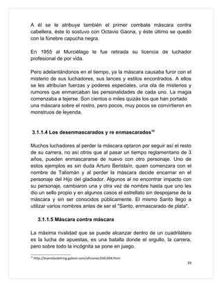 A él se le atribuye también el primer combate máscara contra
cabellera, éste lo sostuvo con Octavio Gaona, y éste último se quedó
con la fúnebre capucha negra.

En 1955 al Murciélago le fue retirada su licencia de luchador
profesional de por vida.

Pero adelantándonos en el tiempo, ya la máscara causaba furor con el
misterio de sus luchadores, sus lances y estilos encontrados. A ellos
se les atribuían fuerzas y poderes especiales, una ola de misterios y
rumores que enmarcaban las personalidades de cada uno. La magia
comenzaba a tejerse. Son cientos o miles quizás los que han portado
una máscara sobre el rostro, pero pocos, muy pocos se convirtieron en
monstruos de leyenda.


 3.1.1.4 Los desenmascarados y re enmascarados10

Muchos luchadores al perder la máscara optaron por seguir así el resto
de su carrera, no así otros que al pasar un tiempo reglamentario de 3
años, pueden enmascararse de nuevo con otro personaje. Uno de
estos ejemplos es sin duda Arturo Beristaín, quien comenzara con el
nombre de Talismán y al perder la máscara decide encarnar en el
personaje del Hijo del gladiador. Algunos al no encontrar impacto con
su personaje, cambiaron una y otra vez de nombre hasta que uno les
dio un sello propio y en algunos casos el estrellato sin despojarse de la
máscara y sin ser conocidos públicamente. El mismo Santo llego a
utilizar varios nombres antes de ser el "Santo, enmascarado de plata".

       3.1.1.5 Máscara contra máscara

La máxima rivalidad que se puede alcanzar dentro de un cuadrilátero
es la lucha de apuestas, es una batalla donde el orgullo, la carrera,
pero sobre todo la incógnita se pone en juego.
10
     http://leyendasdelring.galeon.com/aficiones1041494.html
                                                                       39
 