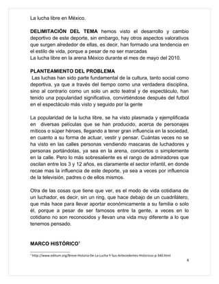 La lucha libre en México.

DELIMITACIÓN DEL TEMA hemos visto el desarrollo y cambio
deportivo de este deporte, sin embargo, hay otros aspectos valorativos
que surgen alrededor de ellas, es decir, han formado una tendencia en
el estilo de vida, porque a pesar de no ser marcadas
La lucha libre en la arena México durante el mes de mayo del 2010.

PLANTEAMIENTO DEL PROBLEMA
 Las luchas han sido parte fundamental de la cultura, tanto social como
deportiva, ya que a través del tiempo como una verdadera disciplina,
sino al contrario como un solo un acto teatral y de espectáculo, han
tenido una popularidad significativa, convirtiéndose después del futbol
en el espectáculo más visto y seguido por la gente

La popularidad de la lucha libre, se ha visto plasmada y ejemplificada
en diversas películas que se han producido, acerca de personajes
míticos o súper héroes, llegando a tener gran influencia en la sociedad,
en cuanto a su forma de actuar, vestir y pensar. Cuántas veces no se
ha visto en las calles personas vendiendo mascaras de luchadores y
personas portándolas, ya sea en la arena, conciertos o simplemente
en la calle. Pero lo más sobresaliente es el rango de admiradores que
oscilan entre los 3 y 12 años, es claramente el sector infantil, en donde
recae mas la influencia de este deporte, ya sea a veces por influencia
de la televisión, padres o de ellos mismos.

Otra de las cosas que tiene que ver, es el modo de vida cotidiana de
un luchador, es decir, sin un ring, que hace debajo de un cuadrilátero,
que más hace para llevar aportar económicamente a su familia o solo
él, porque a pesar de ser famosos entre la gente, a veces en lo
cotidiano no son reconocidos y llevan una vida muy diferente a lo que
tenemos pensado.


MARCO HISTÓRICO1
1
    http://www.editum.org/Breve-Historia-De-La-Lucha-Y-Sus-Antecedentes-Historicos-p-340.html
                                                                                                4
 