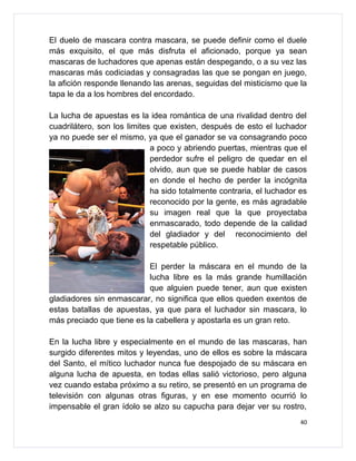 El duelo de mascara contra mascara, se puede definir como el duele
más exquisito, el que más disfruta el aficionado, porque ya sean
mascaras de luchadores que apenas están despegando, o a su vez las
mascaras más codiciadas y consagradas las que se pongan en juego,
la afición responde llenando las arenas, seguidas del misticismo que la
tapa le da a los hombres del encordado.

La lucha de apuestas es la idea romántica de una rivalidad dentro del
cuadrilátero, son los limites que existen, después de esto el luchador
ya no puede ser el mismo, ya que el ganador se va consagrando poco
                             a poco y abriendo puertas, mientras que el
                             perdedor sufre el peligro de quedar en el
                             olvido, aun que se puede hablar de casos
                             en donde el hecho de perder la incógnita
                             ha sido totalmente contraria, el luchador es
                             reconocido por la gente, es más agradable
                             su imagen real que la que proyectaba
                             enmascarado, todo depende de la calidad
                             del gladiador y del reconocimiento del
                             respetable público.

                           El perder la máscara en el mundo de la
                           lucha libre es la más grande humillación
                           que alguien puede tener, aun que existen
gladiadores sin enmascarar, no significa que ellos queden exentos de
estas batallas de apuestas, ya que para el luchador sin mascara, lo
más preciado que tiene es la cabellera y apostarla es un gran reto.

En la lucha libre y especialmente en el mundo de las mascaras, han
surgido diferentes mitos y leyendas, uno de ellos es sobre la máscara
del Santo, el mítico luchador nunca fue despojado de su máscara en
alguna lucha de apuesta, en todas ellas salió victorioso, pero alguna
vez cuando estaba próximo a su retiro, se presentó en un programa de
televisión con algunas otras figuras, y en ese momento ocurrió lo
impensable el gran ídolo se alzo su capucha para dejar ver su rostro,
                                                                       40
 