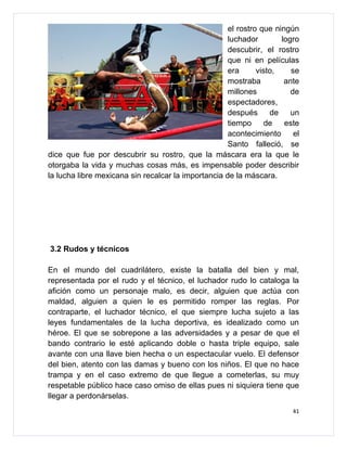 el rostro que ningún
                                                     luchador        logro
                                                     descubrir, el rostro
                                                     que ni en películas
                                                     era      visto,    se
                                                     mostraba         ante
                                                     millones           de
                                                     espectadores,
                                                     después      de    un
                                                     tiempo      de   este
                                                     acontecimiento      el
                                                     Santo falleció, se
dice que fue por descubrir su rostro, que la máscara era la que le
otorgaba la vida y muchas cosas más, es impensable poder describir
la lucha libre mexicana sin recalcar la importancia de la máscara.




3.2 Rudos y técnicos

En el mundo del cuadrilátero, existe la batalla del bien y mal,
representada por el rudo y el técnico, el luchador rudo lo cataloga la
afición como un personaje malo, es decir, alguien que actúa con
maldad, alguien a quien le es permitido romper las reglas. Por
contraparte, el luchador técnico, el que siempre lucha sujeto a las
leyes fundamentales de la lucha deportiva, es idealizado como un
héroe. El que se sobrepone a las adversidades y a pesar de que el
bando contrario le esté aplicando doble o hasta triple equipo, sale
avante con una llave bien hecha o un espectacular vuelo. El defensor
del bien, atento con las damas y bueno con los niños. El que no hace
trampa y en el caso extremo de que llegue a cometerlas, su muy
respetable público hace caso omiso de ellas pues ni siquiera tiene que
llegar a perdonárselas.
                                                                         41
 
