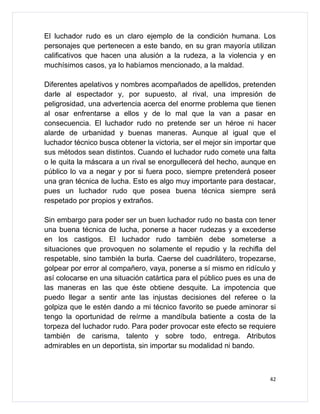 El luchador rudo es un claro ejemplo de la condición humana. Los
personajes que pertenecen a este bando, en su gran mayoría utilizan
calificativos que hacen una alusión a la rudeza, a la violencia y en
muchísimos casos, ya lo habíamos mencionado, a la maldad.

Diferentes apelativos y nombres acompañados de apellidos, pretenden
darle al espectador y, por supuesto, al rival, una impresión de
peligrosidad, una advertencia acerca del enorme problema que tienen
al osar enfrentarse a ellos y de lo mal que la van a pasar en
consecuencia. El luchador rudo no pretende ser un héroe ni hacer
alarde de urbanidad y buenas maneras. Aunque al igual que el
luchador técnico busca obtener la victoria, ser el mejor sin importar que
sus métodos sean distintos. Cuando el luchador rudo comete una falta
o le quita la máscara a un rival se enorgullecerá del hecho, aunque en
público lo va a negar y por si fuera poco, siempre pretenderá poseer
una gran técnica de lucha. Esto es algo muy importante para destacar,
pues un luchador rudo que posea buena técnica siempre será
respetado por propios y extraños.

Sin embargo para poder ser un buen luchador rudo no basta con tener
una buena técnica de lucha, ponerse a hacer rudezas y a excederse
en los castigos. El luchador rudo también debe someterse a
situaciones que provoquen no solamente el repudio y la rechifla del
respetable, sino también la burla. Caerse del cuadrilátero, tropezarse,
golpear por error al compañero, vaya, ponerse a sí mismo en ridículo y
así colocarse en una situación catártica para el público pues es una de
las maneras en las que éste obtiene desquite. La impotencia que
puedo llegar a sentir ante las injustas decisiones del referee o la
golpiza que le estén dando a mi técnico favorito se puede aminorar si
tengo la oportunidad de reírme a mandíbula batiente a costa de la
torpeza del luchador rudo. Para poder provocar este efecto se requiere
también de carisma, talento y sobre todo, entrega. Atributos
admirables en un deportista, sin importar su modalidad ni bando.



                                                                       42
 