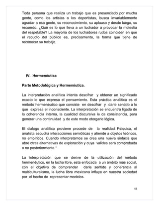 Toda persona que realiza un trabajo que es presenciado por mucha
gente, como los artistas o los deportistas, busca invariablemente
agradar a esa gente, su reconocimiento, su aplauso y desde luego, su
recuerdo. ¿Qué es lo que lleva a un luchador a provocar la molestia
del respetable? La mayoría de los luchadores rudos coinciden en que
el repudio del público es, precisamente, la forma que tiene de
reconocer su trabajo.




  IV. Hermenéutica

Parte Metodológica y Hermenéutica.

La interpretación analítica intenta descifrar y obtener un significado
exacto lo que expresa el pensamiento. Esta práctica analítica es el
método hermenéutico que consiste en descifrar y darle sentido a lo
que expresa el inconsciente. La interpretación se encuentra ligada de
la coherencia interna, la cualidad discursiva le da consistencia, para
generar una continuidad y de este modo otorgarle lógica.

El dialogo analítico proviene procede de la realidad Psíquica, el
analista escucha interacciones semióticas y atiende a objetos teóricos,
no empíricos. Cuando interpretamos se crea una nueva sintaxis que
abre otras alternativas de exploración y cuya valides será comprobada
o no posteriormente.*

La interpretación que se derive de la utilización del método
hermenéutico, en la lucha libre, esta enfocada a un ámbito más social,
con el objetivo de comprender          darle sentido y coherencia al
multiculturalismo, la lucha libre mexicana influye en nuestra sociedad
por el hecho de representar modelos.


                                                                     43
 