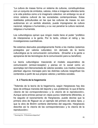 “La cultura de masas forma un sistema de culturas, constituyéndose
con un conjunto de símbolos, valores, mitos e imágenes referidos tanto
a la vida práctica como a lo imaginario colectivo: sin embargo no es el
único sistema cultural de las sociedades contemporáneas. Estas
realidades policulturales en las que las culturas de masas no son
autónomas en un sentido absoluto, puede impregnarse de cultura
nacional, religiosa o humanista y a su vez penetrar la cultura nacional,
religiosa o humanista.

Los culturológicos opinan que ningún medio tiene el poder “profético
de interponerse a la gente. Por lo tanto, critican el rating y las
investigaciones cuantitativas.

No estamos desnudos psicológicamente frente a los medios (estamos
protegidos por valores culturales). Un derivado de la teoría
culturológica es la comunicación comunitaria. (Enseñar a la gente a
apropiarse de las tecnologías de la comunicación para su beneficio)

La teoría culturológica: trasciende el modelo esquemático de
comunicación (emisor-receptor) y piensa en lo social como un
acompleja red interconectada de valores sociales. Los medios masivos
plantean algunos mensajes pero las distintas culturas resignifican los
contenidos a partir de sus propios valores y sentidos sociales.

       4. 2 Teoría de la hegemonía

12
  Además de la teoría de la hegemonía, según Hargreaves hay dos
tipos de enfoque marxista del deporte y sus problemas: lo que él llama
«teoría de las correspondencias» y la «teoría de la reproducción».
Aunque sería erróneo pensar en «tipos puros» totalmente diferentes, si
he seguido el razonamiento de Hargreaves, puede decirse que la
primera obra de Rigauer es un ejemplo del primero de estos tipos, y
que la obra de Brohm contiene elementos del segundo. Hargreaves
describe así la «teoría de las correspondencias» y la «teoría de la
reproducción»:
12
     Dunning Eric. “El fenómeno deportivo”
                                                                      45
 