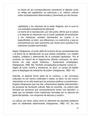La teoría de las correspondencias caracteriza al deporte como
     un reflejo del capitalismo: su estructura y su «ethos» cultural
     están completamente determinados y dominados por las fuerzas




     capitalistas y los intereses de la clase dirigente, por lo cual es
     una actividad completamente alienante.
     La teoría de la reproducción, por otra parte, afirma que la cultura
     y el deporte se relacionan con el modo capitalista de producción
     y las relaciones sociales dominantes en cuanto a su
     especificidad, es decir, sus diferencias y su autonomía, y que es
     precisamente por esta autonomía que sirven para reproducir las
     relaciones sociales dominantes.

Según Hargreaves, el punto débil de la teoría de las correspondencias
y la teoría de la reproducción es que ambas comparten «un modelo
estático, unilateral y determinista de la sociedad capitalista». Por el
contrario, la «teoría de la hegemonía» aborda «procesos, es decir,
formas de vida social históricas... fuertemente entretejidas»
(Hargreaves, 1982: 49). También conceptualiza el deporte «como un
objeto de lucha, control y resistencia, es decir, un campo de batalla
para el despliegue de relaciones de poder» (Hargreaves, 1982: 14).

Además, el deporte forma parte de la «cultura», y los «procesos
culturales no son menos materiales o reales, es decir, no son menos
importantes en la vida social que los procesos políticos y económicos».
Sugiere Hargreaves que hay dos «dimensiones ligadas internamente»
de procesos de formación cultural. Más en concreto, «la cultura está
formada por personas que conscientemente hacen una elección», y
dado que se heredan como tradiciones formadas por la elección de
gente del pasado, «se componen de elección y acción».

La cultura, por tanto, actúa como un elemento de represión poderoso
pero no totalmente determinante (Hargreaves, 1982: 47). Es una

                                                                      46
 