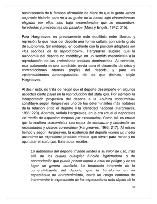 reminiscencia de la famosa afirmación de Marx de que la gente «traza
su propia historia, pero no a su gusto; no lo hacen bajo circunstancias
elegidas por ellos, sino bajo circunstancias que se encuentran,
heredadas y procedentes del pasado» (Marx y Engels, 1942: 315).

Para Hargreaves, es precisamente este equilibrio entre libertad y
represión lo que hace del deporte una forma cultural con cierto grado
de autonomía. Sin embargo, en contraste con la posición adoptada por
«los teóricos de la reproducción», Hargreaves sugiere que la
autonomía del deporte no contribuye en un sentido mecanicista a la
reproducción de las «relaciones sociales dominantes». Al contrario,
esta autonomía es una condición previa para el desarrollo de crisis y
contradicciones internas propias del deporte, y para las
«potencialidades emancipatorias» de las que disfruta, según
Hargreaves.

Al decir esto, no trata de negar que el deporte desempeñe en algunos
aspectos cierto papel en la reproducción del statu quo. Por ejemplo, la
incorporación progresiva del deporte a la «cultura consumista»
constituye según Hargreaves uno de los determinantes más notables
de la relación entre el deporte y la identidad nacional (Hargreaves,
1986: 220). Además, señala Hargreaves, en la era actual el deporte es
«el medio de expresion corporal por excelencia». Como tal, es crucial
que la «cultura consumista» sea capaz de «encauzar y constreñir las
necesidades y deseos corporales» (Hargreaves, 1986: 217). Al mismo
tiempo y según Hargreaves, la existencia del deporte «como un medio
autónomo de expresión» produce efectos que sirven para minar y no
apuntalar el statu quo. Este autor escribe:

     La autonomía del deporte impone límites a su valor de uso, más
     allá de los cuales cualquier función legitimadora o de
     acomodación que pueda poseer tiende a estar en peligro y en su
     lugar se genera conflicto. La tendencia inherente de la
     comercialización del deporte, que lo transforma en un
     espectáculo de entretenimiento, corre un riesgo continuo de
     incrementar la expectación de los espectadores más rápido de lo
                                                                     47
 