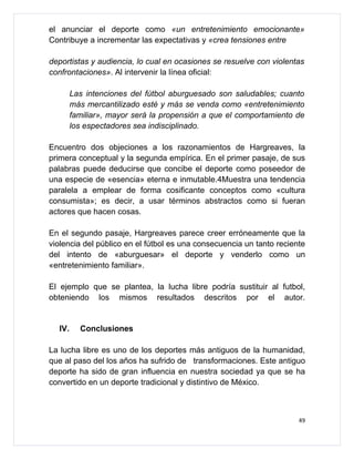 el anunciar el deporte como «un entretenimiento emocionante»
Contribuye a incrementar las expectativas y «crea tensiones entre

deportistas y audiencia, lo cual en ocasiones se resuelve con violentas
confrontaciones». Al intervenir la línea oficial:

        Las intenciones del fútbol aburguesado son saludables; cuanto
        más mercantilizado esté y más se venda como «entretenimiento
        familiar», mayor será la propensión a que el comportamiento de
        los espectadores sea indisciplinado.

Encuentro dos objeciones a los razonamientos de Hargreaves, la
primera conceptual y la segunda empírica. En el primer pasaje, de sus
palabras puede deducirse que concibe el deporte como poseedor de
una especie de «esencia» eterna e inmutable.4Muestra una tendencia
paralela a emplear de forma cosificante conceptos como «cultura
consumista»; es decir, a usar términos abstractos como si fueran
actores que hacen cosas.

En el segundo pasaje, Hargreaves parece creer erróneamente que la
violencia del público en el fútbol es una consecuencia un tanto reciente
del intento de «aburguesar» el deporte y venderlo como un
«entretenimiento familiar».

El ejemplo que se plantea, la lucha libre podría sustituir al futbol,
obteniendo los mismos resultados descritos por el autor.


  IV.     Conclusiones

La lucha libre es uno de los deportes más antiguos de la humanidad,
que al paso del los años ha sufrido de transformaciones. Este antiguo
deporte ha sido de gran influencia en nuestra sociedad ya que se ha
convertido en un deporte tradicional y distintivo de México.



                                                                      49
 