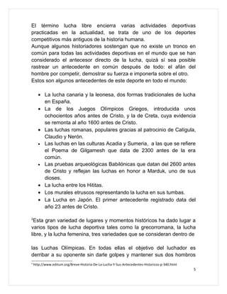 El término lucha libre encierra varias actividades deportivas
practicadas en la actualidad, se trata de uno de los deportes
competitivos más antiguos de la historia humana.
Aunque algunos historiadores sostengan que no existe un tronco en
común para todas las actividades deportivas en el mundo que se han
considerado el antecesor directo de la lucha, quizá sí sea posible
rastrear un antecedente en común después de todo: el afán del
hombre por competir, demostrar su fuerza e imponerla sobre el otro.
Estos son algunos antecedentes de este deporte en todo el mundo:

      • La lucha canaria y la leonesa, dos formas tradicionales de lucha
        en España.
      • La de los Juegos Olímpicos Griegos, introducida unos
        ochocientos años antes de Cristo, y la de Creta, cuya evidencia
        se remonta al año 1600 antes de Cristo.
      • Las luchas romanas, populares gracias al patrocinio de Calígula,
        Claudio y Nerón.
      • Las luchas en las culturas Acadia y Sumeria, a las que se refiere
        el Poema de Gilgamesh que data de 2300 antes de la era
        común.
      • Las pruebas arqueológicas Babilónicas que datan del 2600 antes
        de Cristo y reflejan las luchas en honor a Marduk, uno de sus
        dioses.
      • La lucha entre los Hititas.
      • Los murales etruscos representando la lucha en sus tumbas.
      • La Lucha en Japón. El primer antecedente registrado data del
        año 23 antes de Cristo.

2
 Esta gran variedad de lugares y momentos históricos ha dado lugar a
varios tipos de lucha deportiva tales como la grecorromana, la lucha
libre, y la lucha femenina, tres variedades que se consideran dentro de

las Luchas Olímpicas. En todas ellas el objetivo del luchador es
derribar a su oponente sin darle golpes y mantener sus dos hombros
2
    http://www.editum.org/Breve-Historia-De-La-Lucha-Y-Sus-Antecedentes-Historicos-p-340.html
                                                                                                5
 