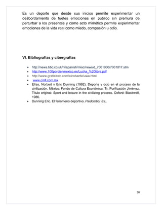 Es un deporte que desde sus inicios permite experimentar un
desbordamiento de fuetes emociones en público sin premura de
perturbar a los presentes y como acto mimético permite experimentar
emociones de la vida real como miedo, compasión u odio.




Vl. Bibliografías y cibergrafías

  •   http://news.bbc.co.uk/hi/spanish/misc/newsid_7001000/7001817.stm
  •   http://www.100porcienmexico.es/Lucha_%20libre.pdf
  •   http://www.gratisweb.com/elcobarde/uwa.html
  •    www.cmll.com.mx
  •   Elías, Norbert y Eric Dunning (1992). Deporte y ocio en el proceso de la
      civilización. México: Fondo de Cultura Económica. Tr. Purificación Jiménez.
      Título original: Sport and leisure in the civilizing process. Oxford: Blackwell,
      1986.
  •   Dunning Eric. El fenómeno deportivo. Paidotribo, S.L.




                                                                                   50
 