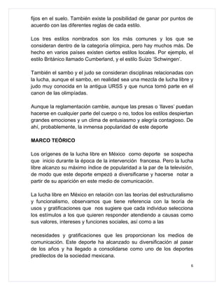 fijos en el suelo. También existe la posibilidad de ganar por puntos de
acuerdo con las diferentes reglas de cada estilo.

Los tres estilos nombrados son los más comunes y los que se
consideran dentro de la categoría olímpica, pero hay muchos más. De
hecho en varios países existen ciertos estilos locales. Por ejemplo, el
estilo Británico llamado Cumberland, y el estilo Suizo ‘Schwingen’.

También el sambo y el judo se consideran disciplinas relacionadas con
la lucha, aunque el sambo, en realidad sea una mezcla de lucha libre y
judo muy conocida en la antigua URSS y que nunca tomó parte en el
canon de las olimpíadas.

Aunque la reglamentación cambie, aunque las presas o ‘llaves’ puedan
hacerse en cualquier parte del cuerpo o no, todos los estilos despiertan
grandes emociones y un clima de entusiasmo y alegría contagioso. De
ahí, probablemente, la inmensa popularidad de este deporte

MARCO TEÓRICO

Los orígenes de la lucha libre en México como deporte se sospecha
que inicio durante la época de la intervención francesa. Pero la lucha
libre alcanzo su máximo índice de popularidad a la par de la televisión,
de modo que este deporte empezó a diversificarse y hacerse notar a
partir de su aparición en este medio de comunicación.

La lucha libre en México en relación con las teorías del estructuralismo
y funcionalismo, observamos que tiene referencia con la teoría de
usos y gratificaciones que nos sugiere que cada individuo selecciona
los estímulos a los que quieren responder atendiendo a causas como
sus valores, intereses y funciones sociales, así como a las

necesidades y gratificaciones que les proporcionan los medios de
comunicación. Este deporte ha alcanzado su diversificación al pasar
de los años y ha llegado a consolidarse como uno de los deportes
predilectos de la sociedad mexicana.
                                                                       6
 