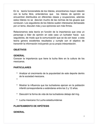 En la teoría funcionalista de los líderes, encontramos mayor relación
con la lucha libre, entendemos que los líderes de opinión se
encuentran distribuidos en diferentes clases y ocupaciones, además
estos líderes no se desvían mucho de las normas de los grupos que
conducen. Los seguidores de los líderes suelen interesarse demasiado
por un tema, discuten más y sus opiniones son más firmes.

Relacionamos esta teoría en función de la importancia que crea un
personaje o líder de opinión en este caso un luchador hacia sus
seguidores, de modo que la comunicación que se da con base a esta
teoría genera excelentes resultados y cumple con el objetivo de
transmitir la información incluyendo ya su propia interpretación.

OBJETIVOS

GENERAL
Conocer la importancia que tiene la lucha libre en la cultura de los
mexicanos.

PARTICULARES

  * Analizar el crecimiento de la popularidad de este deporte dentro
    de la sociedad mexicana.
  *

  * Mostrar la influencia que los luchadores ejercen en la población
    infantil correspondiente a estándares entre los 3 y 12 años.

  * Descubrir la forma de vida de los luchadores debajo del ring.

  * Lucha mexicana Vs Lucha estadounidense

PLANTEAMIENTO DE HIPÓTESIS

GENERAL
                                                                    7
 