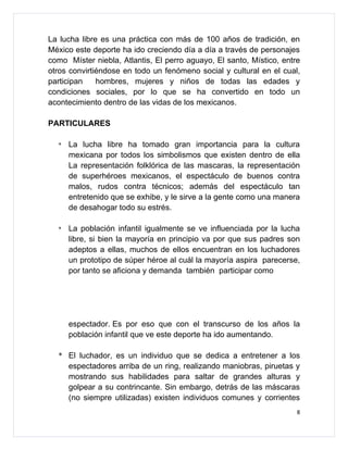 La lucha libre es una práctica con más de 100 años de tradición, en
México este deporte ha ido creciendo día a día a través de personajes
como Míster niebla, Atlantis, El perro aguayo, El santo, Místico, entre
otros convirtiéndose en todo un fenómeno social y cultural en el cual,
participan    hombres, mujeres y niños de todas las edades y
condiciones sociales, por lo que se ha convertido en todo un
acontecimiento dentro de las vidas de los mexicanos.

PARTICULARES

  *   La lucha libre ha tomado gran importancia para la cultura
      mexicana por todos los simbolismos que existen dentro de ella
      La representación folklórica de las mascaras, la representación
      de superhéroes mexicanos, el espectáculo de buenos contra
      malos, rudos contra técnicos; además del espectáculo tan
      entretenido que se exhibe, y le sirve a la gente como una manera
      de desahogar todo su estrés.

  *   La población infantil igualmente se ve influenciada por la lucha
      libre, si bien la mayoría en principio va por que sus padres son
      adeptos a ellas, muchos de ellos encuentran en los luchadores
      un prototipo de súper héroe al cuál la mayoría aspira parecerse,
      por tanto se aficiona y demanda también participar como




      espectador. Es por eso que con el transcurso de los años la
      población infantil que ve este deporte ha ido aumentando.

  * El luchador, es un individuo que se dedica a entretener a los
    espectadores arriba de un ring, realizando maniobras, piruetas y
    mostrando sus habilidades para saltar de grandes alturas y
    golpear a su contrincante. Sin embargo, detrás de las máscaras
    (no siempre utilizadas) existen individuos comunes y corrientes
                                                                      8
 