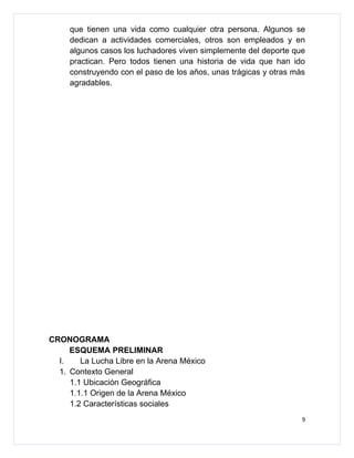 que tienen una vida como cualquier otra persona. Algunos se
     dedican a actividades comerciales, otros son empleados y en
     algunos casos los luchadores viven simplemente del deporte que
     practican. Pero todos tienen una historia de vida que han ido
     construyendo con el paso de los años, unas trágicas y otras más
     agradables.




CRONOGRAMA
     ESQUEMA PRELIMINAR
  I.    La Lucha Libre en la Arena México
  1. Contexto General
     1.1 Ubicación Geográfica
     1.1.1 Origen de la Arena México
     1.2 Características sociales
                                                                   9
 