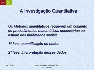 A Investigação Quantitativa Os Métodos quantitativos requerem um conjunto de procedimentos matemáticos necessários ao estudo dos fenómenos sociais. 1ª fase: quantificação de dados 2ª fase: interpretação desses dados  07-06-09 Maria José Machado - DCEC-IEC-UMinho 
