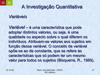 A Investigação Quantitativa Variáveis Variável  –  é uma característica que pode adoptar distintos valores, ou seja, é uma qualidade ou aspecto sobre o qual diferem os indivíduos. Atribuem-se valores aos sujeitos em função dessa variável. O conceito de variável opõe-se ao de constante, que se refere às características que só podem ter um mesmo valor para todos os sujeitos (Bisquerra, R., 1989). 07-06-09 Maria José Machado - DCEC-IEC-UMinho 