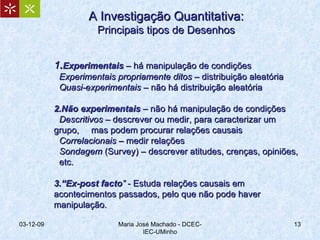 A Investigação Quantitativa: Principais tipos de Desenhos 1 . Experimentais  – há manipulação de condições Experimentais propriamente ditos  – distribuição aleatória Quasi-experimentais  – não há distribuição aleatória 2.Não experimentais  – não há manipulação de condições Descritivos  – descrever ou medir, para caracterizar um grupo,  mas podem procurar relações causais Correlacionais  – medir relações Sondagem  (Survey) – descrever atitudes, crenças, opiniões,  etc. 3.“Ex-post facto ”  - Estuda relações causais em acontecimentos passados, pelo que não pode haver manipulação. 07-06-09 Maria José Machado - DCEC-IEC-UMinho 