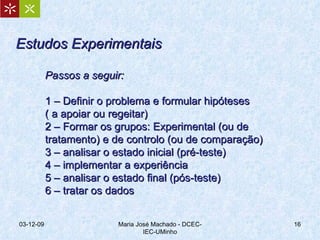 Estudos Experimentais Passos a seguir: 1 – Definir o problema e formular hipóteses ( a apoiar ou regeitar) 2 – Formar os grupos: Experimental (ou de tratamento) e de controlo (ou de comparação) 3 – analisar o estado inicial (pré-teste) 4 – implementar a experiência 5 – analisar o estado final (pós-teste) 6 – tratar os dados 07-06-09 Maria José Machado - DCEC-IEC-UMinho 