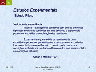 Estudos Experimentais   Estudo Piloto   Validade da experiência: Interna  – avaliação da confiança com que as diferentes hipóteses rivais e as condições em que decorreu a experiência podem ser excluídas da explicação dos resultados. Externa  – em que medida os resultados de uma experiência podem ser generalizados a pessoas e ou a condições fora do contexto da experiência ( o controlo pode conduzir a condições artificiais e a resultados diferentes dos que seriam obtidos em condições naturais) Cohen e Manion (1994) 07-06-09 Maria José Machado - DCEC-IEC-UMinho 