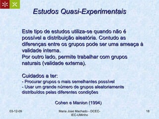 Este tipo de estudos utiliza-se quando não é possível a distribuição aleatória .  Contudo as diferenças entre os grupos pode ser uma ameaça à validade interna. Por outro lado, permite trabalhar com grupos naturais (validade externa). Cuidados a ter: - Procurar grupos o mais semelhantes possível - Usar um grande número de grupos aleatoriamente distribuídos pelas diferentes condições Cohen e Manion (1994) 07-06-09 Maria José Machado - DCEC-IEC-UMinho Estudos Quasi-Experimentais 