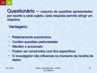 Questionário –  conjunto de questões apresentadas por escrito a cada sujeito; cada resposta permite atingir um objectivo. Vantagens: Relativamente económicos Contêm questões padronizadas Mantêm o anonimato Podem ser construídos com fins específicos O investigador não influencia no momento da recolha de dados 07-06-09 Maria José Machado - DCEC-IEC-UMinho 