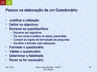 Passos na elaboração de um Questionário: Justificar a utilização Definir os objectivos Escrever as questões/ítens Escrever por objectivos Ter em conta a análise de dados pretendida Cumprir as regras de formulação de perguntas Escolher o formato mais adequado  Formatar o questionário Validar o questionário Determinar a fiabilidade Rever se for necessário 07-06-09 Maria José Machado - DCEC-IEC-UMinho 