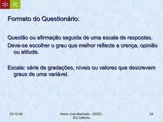 Formato do Questionário: Questão ou afirmação seguida de uma escala de respostas.  Deve-se escolher o grau que melhor reflecte a crença, opinião ou atitude. Escala: série de gradações, níveis ou valores que descrevem graus de uma variável. 07-06-09 Maria José Machado - DCEC-IEC-UMinho 