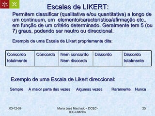 Escalas de LIKERT: Permitem classificar (qualitativa e/ou quantitativa) a longo de um continuum, um  elemento/característica/afirmação etc., em função de um critério determinado. Geralmente tem 5 (ou 7) graus, podendo ser neutro ou direccional. Exemplo de uma Escala de Likert propriamente dita: 07-06-09 Maria José Machado - DCEC-IEC-UMinho Exemplo de uma Escala de Likert direccional: Sempre   A maior parte das vezes    Algumas vezes   Raramente  Nunca Concordo totalmente Concordo Nem concordo Nem discordo Discordo Discordo totalmente 