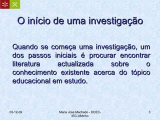 O início de uma investigação Quando se começa uma investigação, um dos passos iniciais é procurar encontrar literatura actualizada sobre o conhecimento existente acerca do tópico educacional em estudo.  07-06-09 Maria José Machado - DCEC-IEC-UMinho 