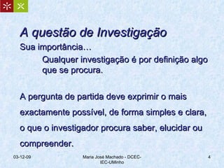 A questão de Investigação Sua importância… Qualquer investigação é por definição algo  que se procura. A pergunta de partida deve exprimir o mais exactamente possível, de forma simples e clara, o que o investigador procura saber, elucidar ou compreender.  07-06-09 Maria José Machado - DCEC-IEC-UMinho 