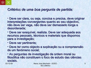 Critérios de uma boa pergunta de partida: Deve ser clara, ou seja, concisa e precisa, deve originar interpretações convergentes quanto ao seu objectivo, não deve ser vaga, não deve ser demasiado longa e desordenada; Deve ser exequível, realista. Deve ser adequada aos recursos pessoais, técnicos e materiais que dispomos para a investigação; Deve ser pertinente;  Deve ter como objecto a explicação ou a compreensão de um fenómeno social; As perguntas de investigação de ordem moral ou filosófica não constituem o foco de estudo das ciências sociais. 07-06-09 Maria José Machado - DCEC-IEC-UMinho 