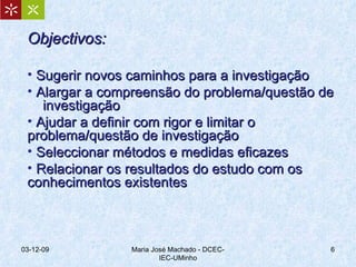 Objectivos: Sugerir novos caminhos para a investigação Alargar a compreensão do problema/questão de  investigação Ajudar a definir com rigor e limitar o problema/questão de investigação Seleccionar métodos e medidas eficazes Relacionar os resultados do estudo com os conhecimentos existentes 07-06-09 Maria José Machado - DCEC-IEC-UMinho 