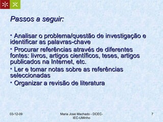 Passos a seguir: Analisar o problema/questão de investigação e identificar as palavras-chave Procurar referências através de diferentes fontes: livros, artigos científicos, teses, artigos publicados na Internet, etc. Ler e tomar notas sobre as referências seleccionadas Organizar a revisão de literatura 07-06-09 Maria José Machado - DCEC-IEC-UMinho 