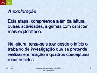 A exploração Esta etapa, compreende além da leitura, outras actividades, algumas com carácter mais exploratório. Na leitura, tenta-se situar desde o início o trabalho de investigação que se pretende realizar em relação a quadros conceptuais reconhecidos.  07-06-09 Maria José Machado - DCEC-IEC-UMinho 