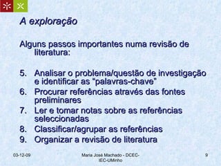 A exploração Alguns passos importantes numa revisão de literatura: Analisar o problema/questão de investigação e identificar as “palavras-chave” Procurar referências através das fontes preliminares Ler e tomar notas sobre as referências seleccionadas Classificar/agrupar as referências Organizar a revisão de literatura 07-06-09 Maria José Machado - DCEC-IEC-UMinho 